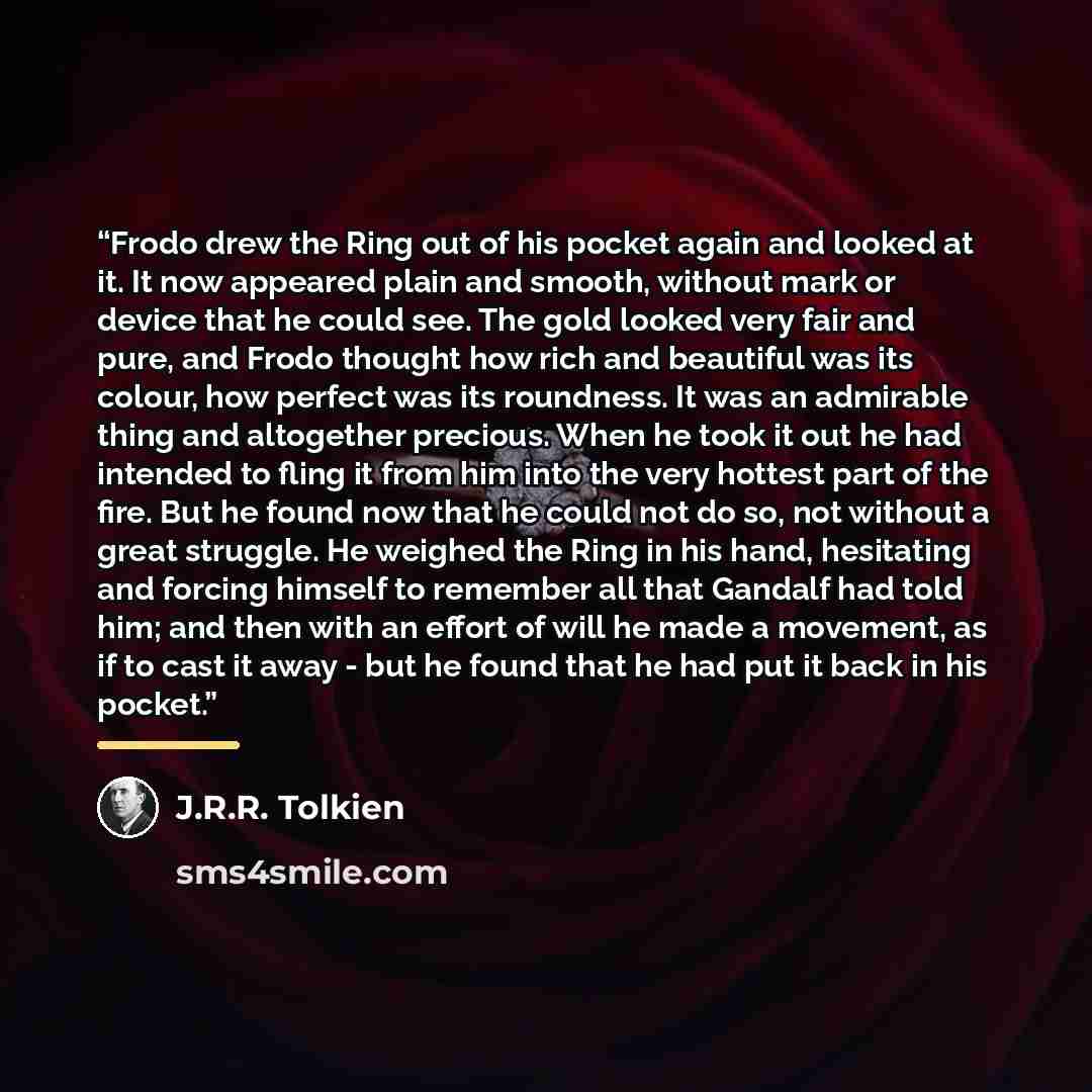 “Frodo drew the Ring out of his pocket again and looked at it. It now appeared plain and smooth, without mark or device that he could see. The gold looked very fair and pure, and Frodo thought how rich and beautiful was its colour, how perfect was its roundness. It was an admirable thing and…” quote by J.R.R. Tolkien