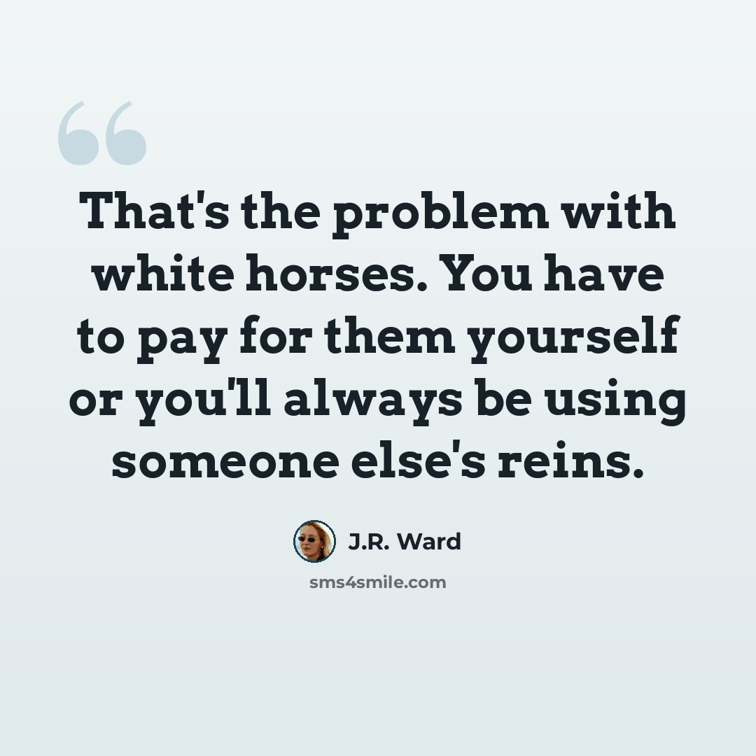 “That's the problem with white horses. You have to pay for them yourself or you'll always be using someone else's reins.” quote by J.R. Ward