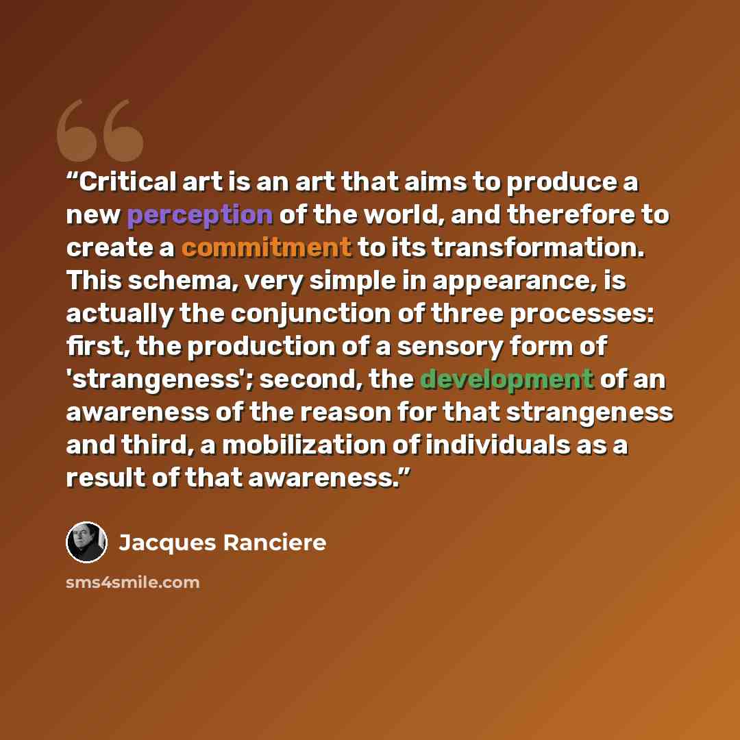 “Critical art is an art that aims to produce a new perception of the world, and therefore to create a commitment to its transformation. This schema, very simple in appearance, is actually the conjunction of three processes: first, the production of a sensory form of 'strangeness'; second, the…” quote by Jacques Rancière