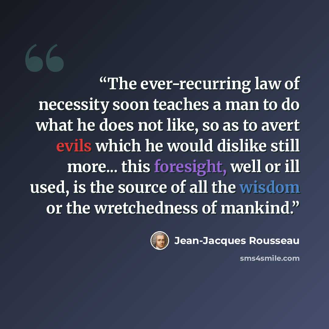 “The ever-recurring law of necessity soon teaches a man to do what he does not like, so as to avert evils which he would dislike still more... this foresight, well or ill used, is the source of all the wisdom or the wretchedness of mankind.” quote by Jean-Jacques Rousseau
