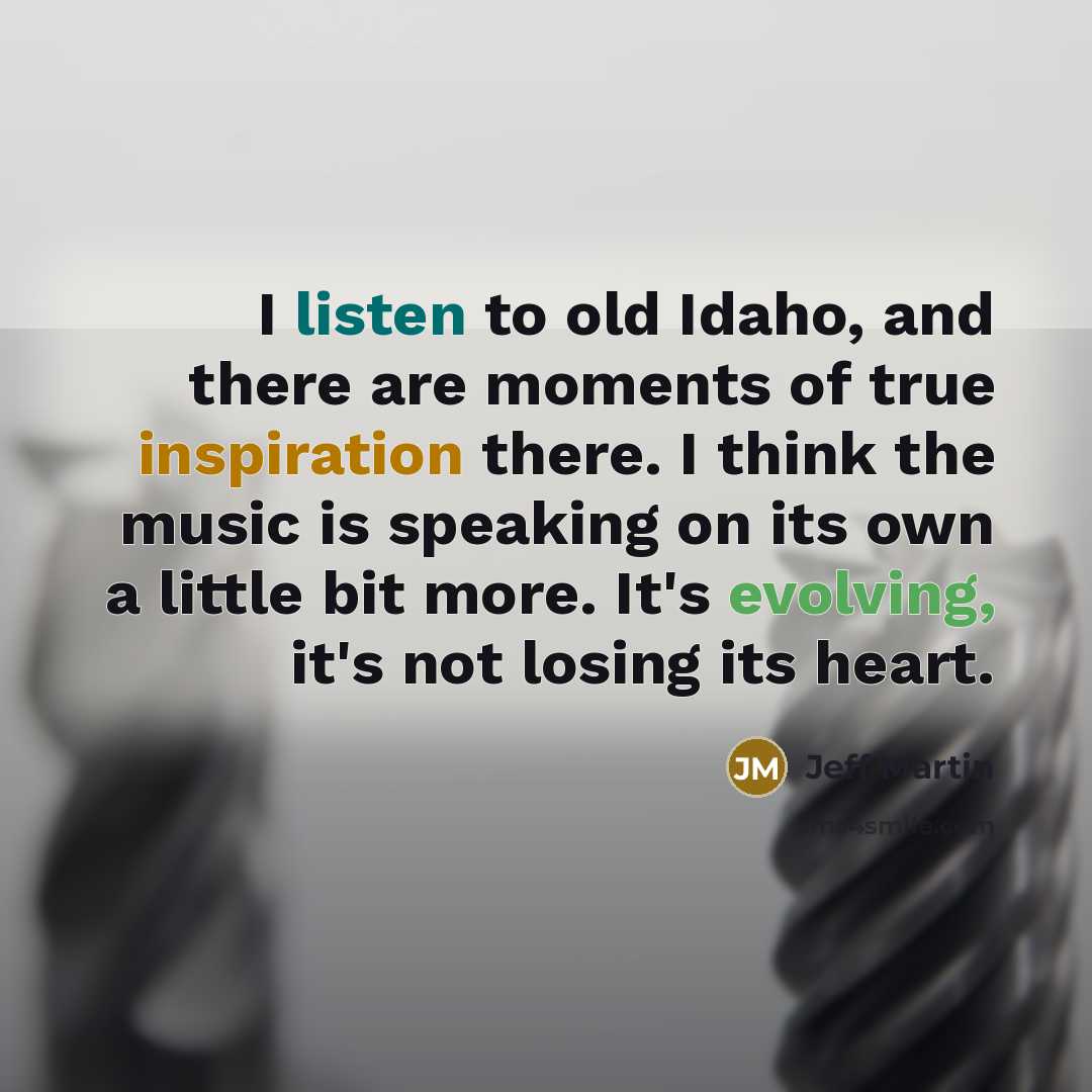 “I listen to old Idaho, and there are moments of true inspiration there. I think the music is speaking on its own a little bit more. It's evolving, it's not losing its heart.” quote by Jeff Martin