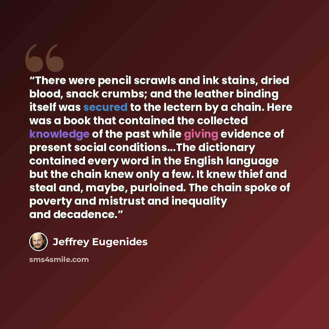 “There were pencil scrawls and ink stains, dried blood, snack crumbs; and the leather binding itself was secured to the lectern by a chain. Here was a book that contained the collected knowledge of the past while giving evidence of present social conditions...The dictionary contained every word in…” quote by Jeffrey Eugenides