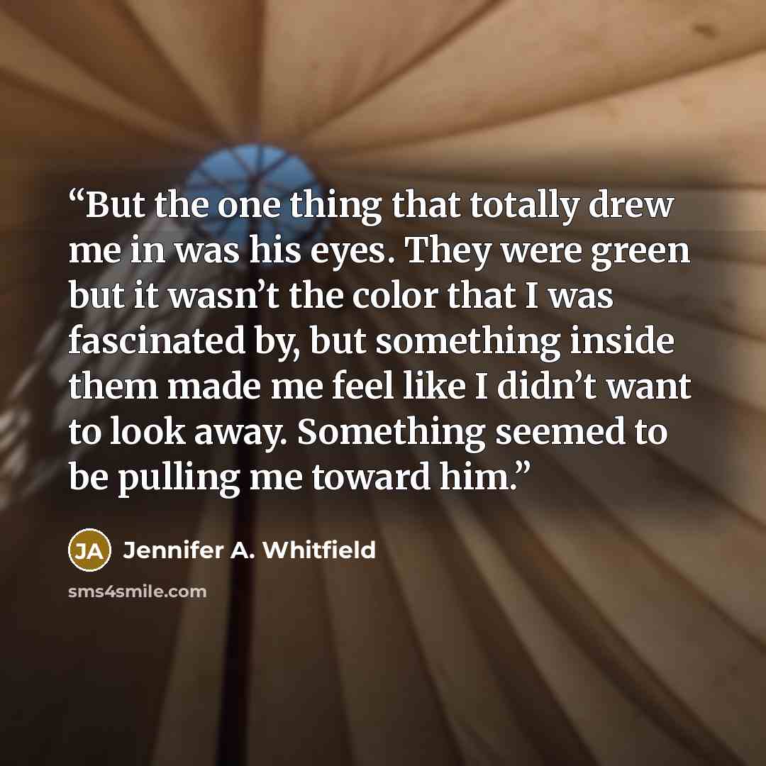 “But the one thing that totally drew me in was his eyes. They were green but it wasn’t the color that I was fascinated by, but something inside them made me feel like I didn’t want to look away. Something seemed to be pulling me toward him.” quote by Jennifer A. Whitfield