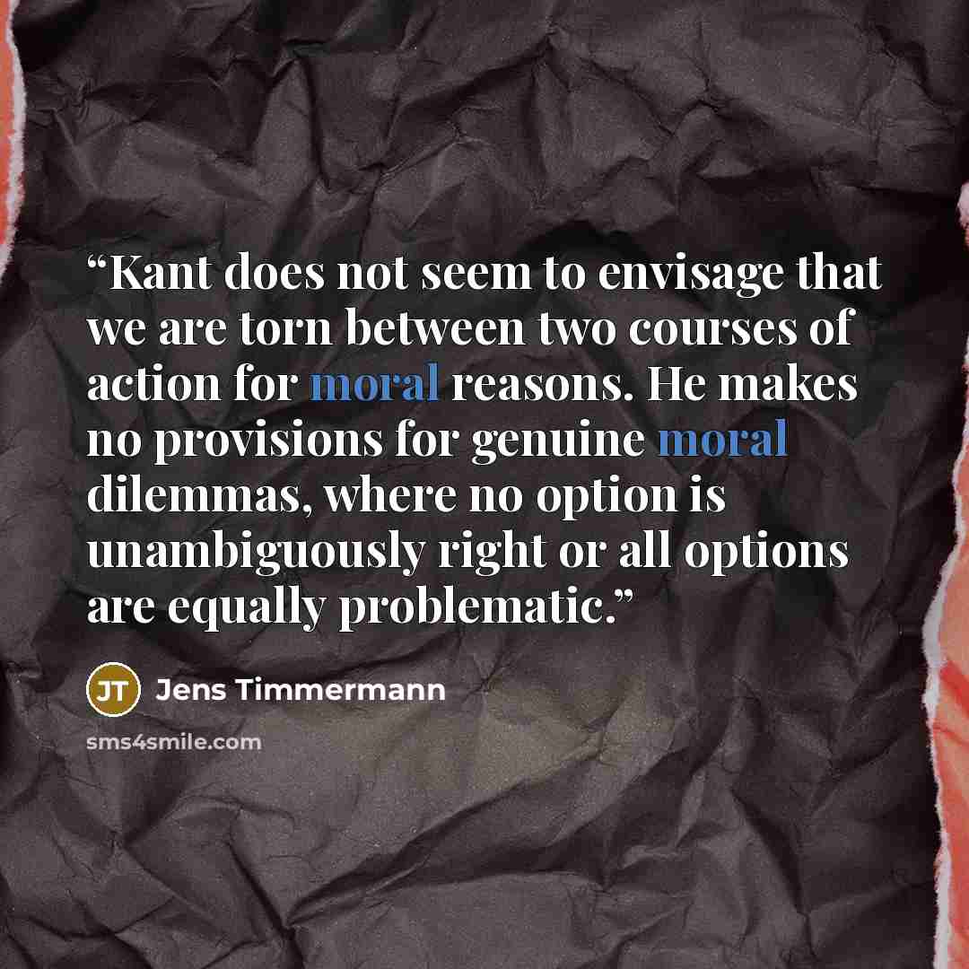 “Kant does not seem to envisage that we are torn between two courses of action for moral reasons. He makes no provisions for genuine moral dilemmas, where no option is unambiguously right or all options are equally problematic.” quote by Jens Timmermann