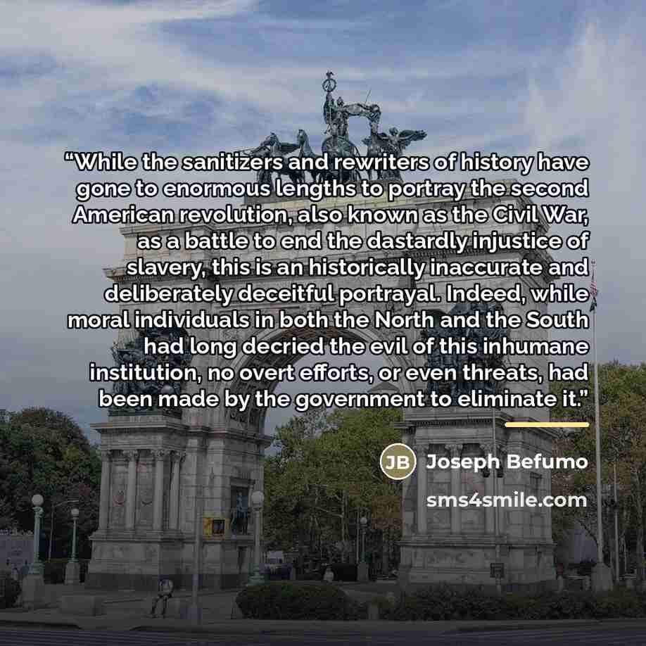 “While the sanitizers and rewriters of history have gone to enormous lengths to portray the second American revolution, also known as the Civil War, as a battle to end the dastardly injustice of slavery, this is an historically inaccurate and deliberately deceitful portrayal. Indeed, while moral…” quote by Joseph Befumo
