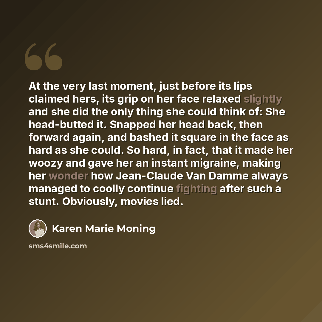 “At the very last moment, just before its lips claimed hers, its grip on her face relaxed slightly and she did the only thing she could think of: She head-butted it. Snapped her head back, then forward again, and bashed it square in the face as hard as she could. So hard, in fact, that it made her…” quote by Karen Marie Moning