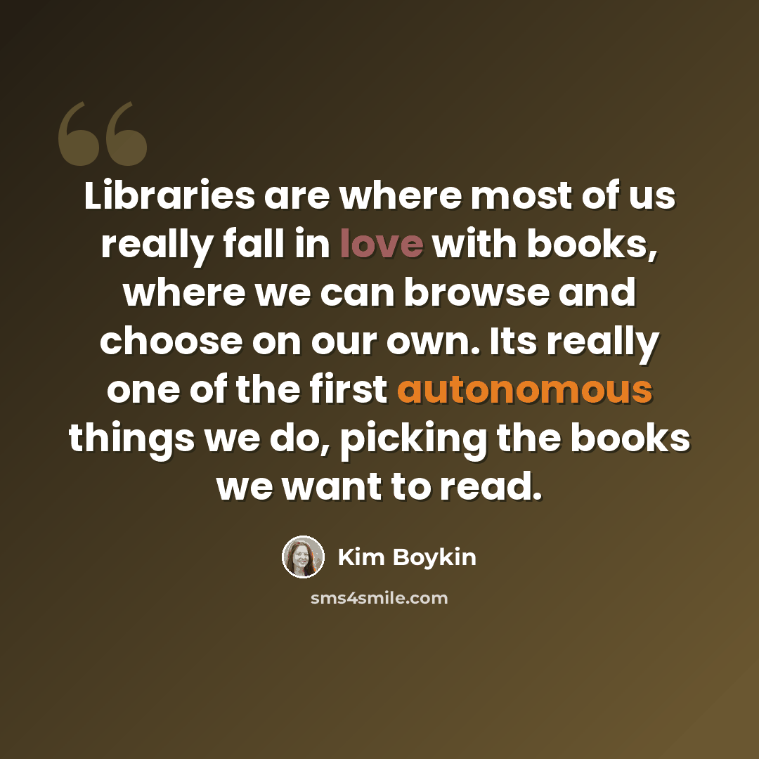 “Libraries are where most of us really fall in love with books, where we can browse and choose on our own. Its really one of the first autonomous things we do, picking the books we want to read.” quote by Kim Boykin
