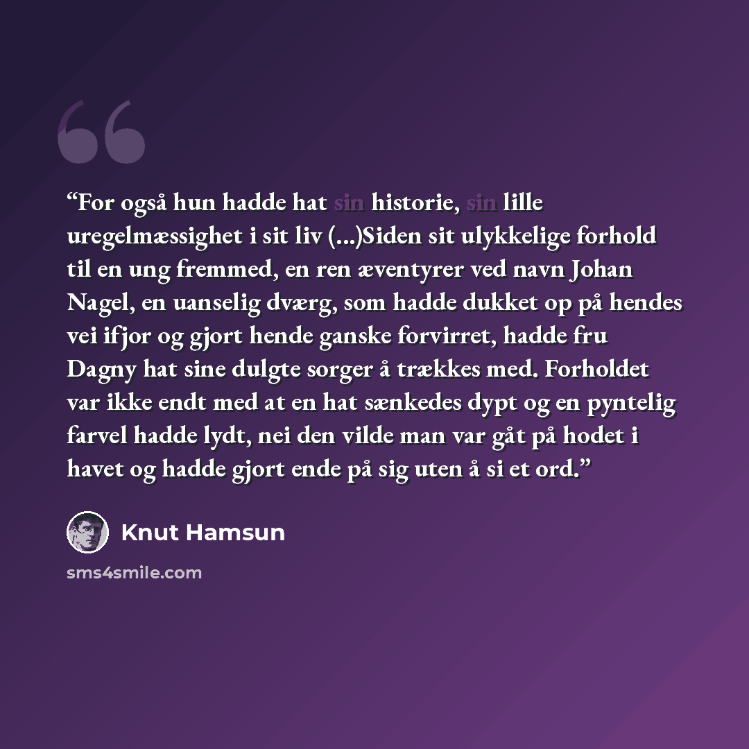 “For også hun hadde hat sin historie, sin lille uregelmæssighet i sit liv (...)Siden sit ulykkelige forhold til en ung fremmed, en ren æventyrer ved navn Johan Nagel, en uanselig dværg, som hadde dukket op på hendes vei ifjor og gjort hende ganske forvirret, hadde fru Dagny hat sine dulgte sorger å…” quote by Knut Hamsun