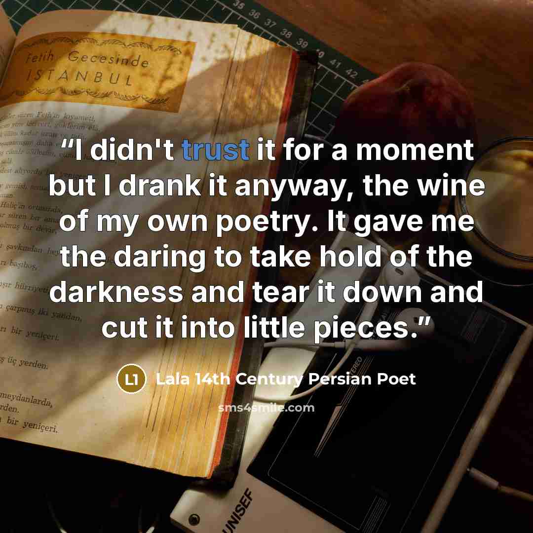 “I didn't trust it for a moment but I drank it anyway, the wine of my own poetry. It gave me the daring to take hold of the darkness and tear it down and cut it into little pieces.” quote by Lala 14th Century Persian Poet