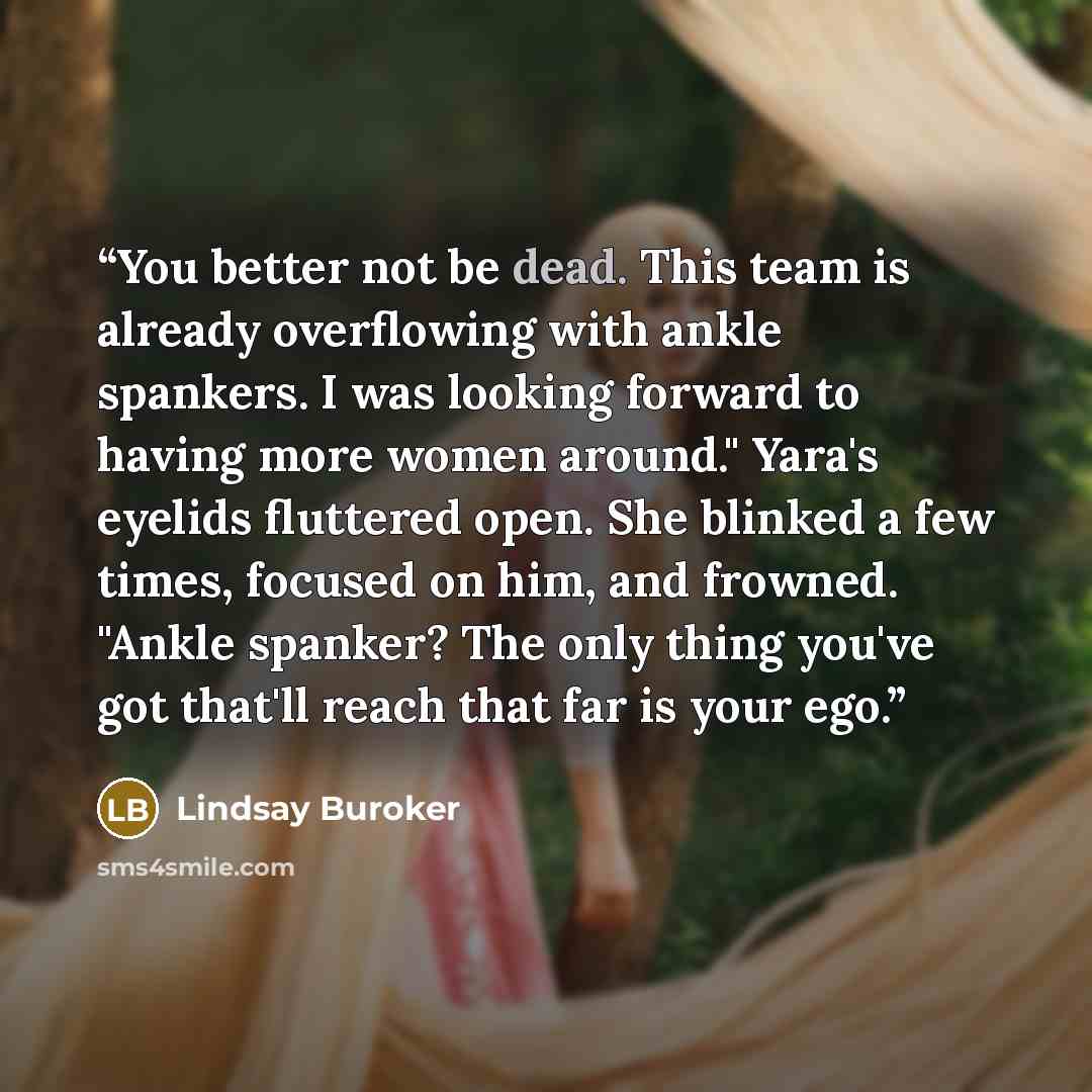 “You better not be dead. This team is already overflowing with ankle spankers. I was looking forward to having more women around." Yara's eyelids fluttered open. She blinked a few times, focused on him, and frowned. "Ankle spanker? The only thing you've got that'll reach that far is your ego.” quote by Lindsay Buroker