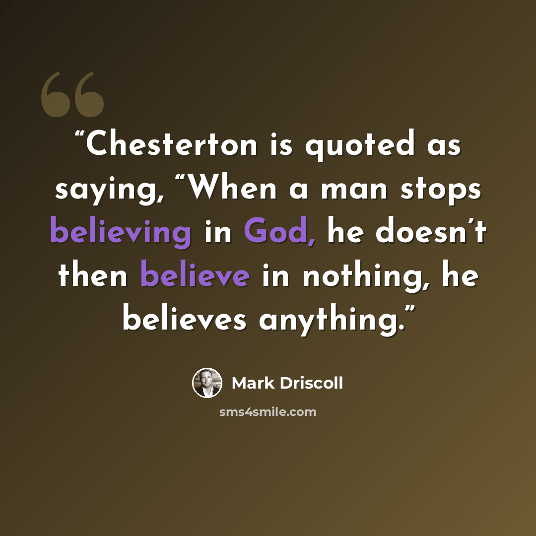 “Chesterton is quoted as saying, “When a man stops believing in God, he doesn’t then believe in nothing, he believes anything.” quote by Mark Driscoll
