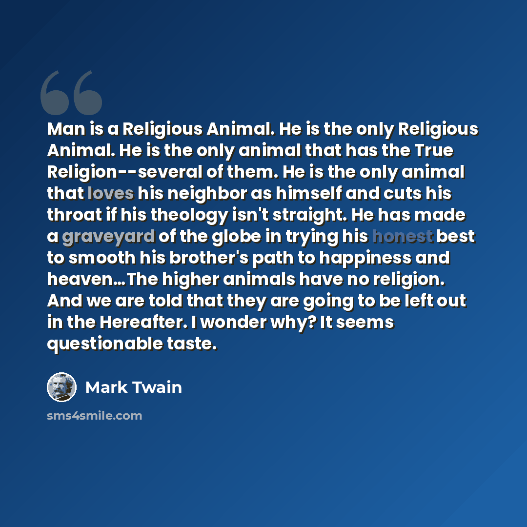 “Man is a Religious Animal. He is the only Religious Animal. He is the only animal that has the True Religion--several of them. He is the only animal that loves his neighbor as himself and cuts his throat if his theology isn't straight. He has made a graveyard of the globe in trying his honest best…” quote by Mark Twain