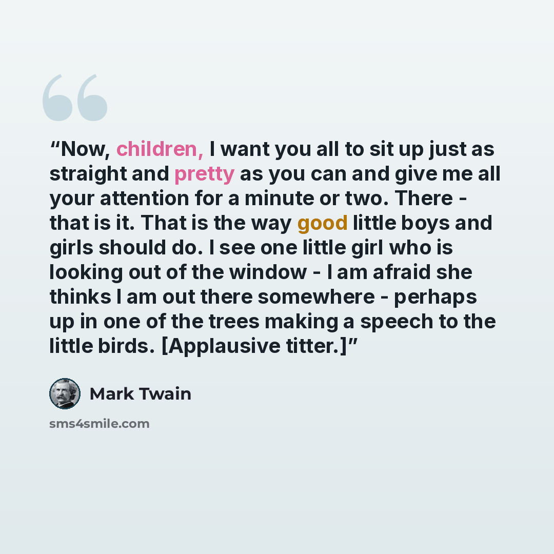“Now, children, I want you all to sit up just as straight and pretty as you can and give me all your attention for a minute or two. There - that is it. That is the way good little boys and girls should do. I see one little girl who is looking out of the window - I am afraid she thinks I am out…” quote by Mark Twain
