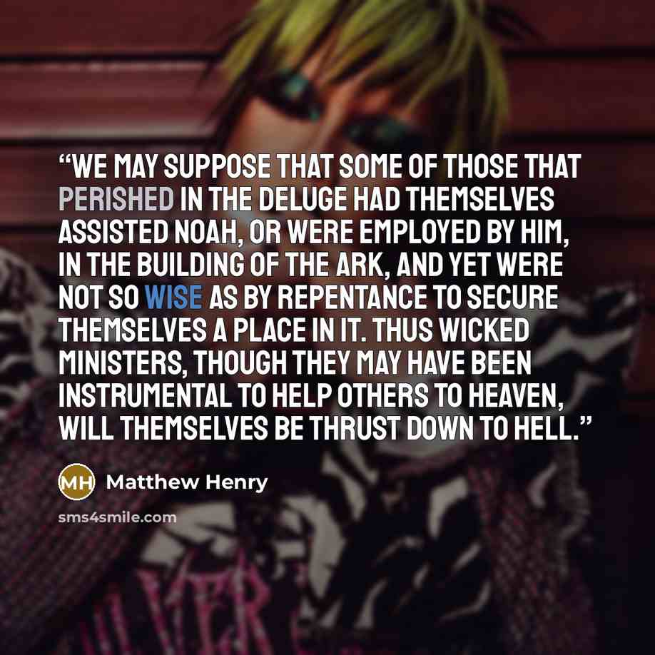 “We may suppose that some of those that perished in the deluge had themselves assisted Noah, or were employed by him, in the building of the ark, and yet were not so wise as by repentance to secure themselves a place in it. Thus wicked ministers, though they may have been instrumental to help…” quote by Matthew Henry