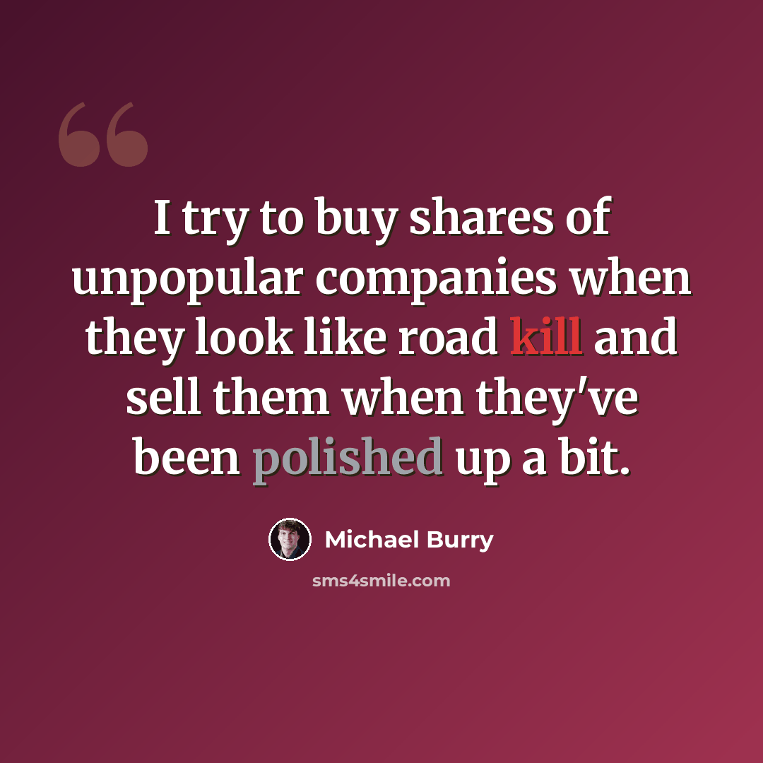 “I try to buy shares of unpopular companies when they look like road kill and sell them when they've been polished up a bit.” quote by Michael Burry