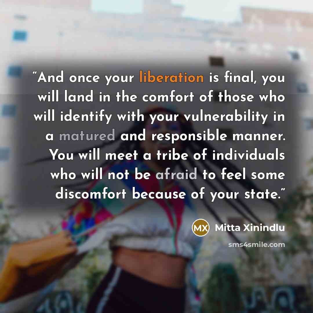 “And once your liberation is final, you will land in the comfort of those who will identify with your vulnerability in a matured and responsible manner. You will meet a tribe of individuals who will not be afraid to feel some discomfort because of your state.” quote by Mitta Xinindlu