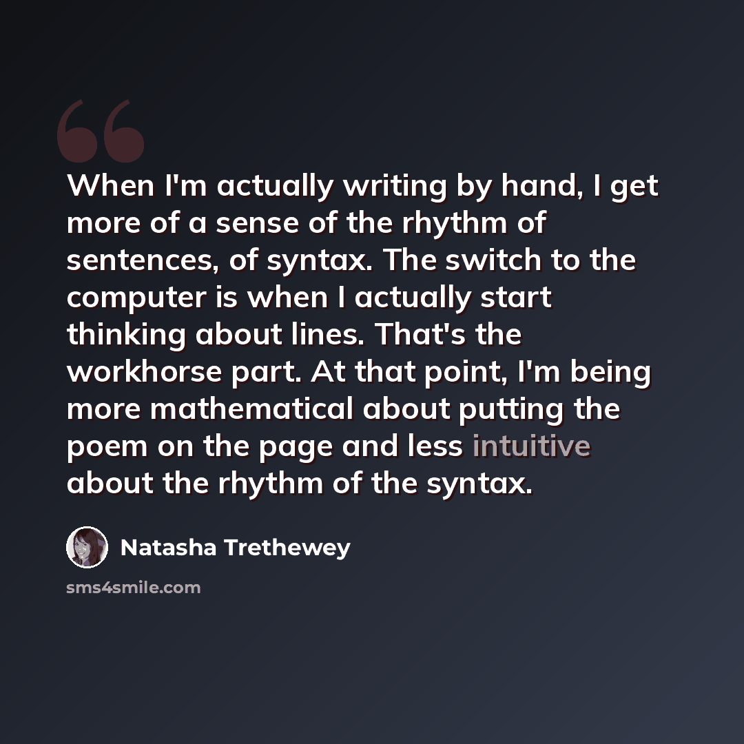 “When I'm actually writing by hand, I get more of a sense of the rhythm of sentences, of syntax. The switch to the computer is when I actually start thinking about lines. That's the workhorse part. At that point, I'm being more mathematical about putting the poem on the page and less intuitive…” quote by Natasha Trethewey