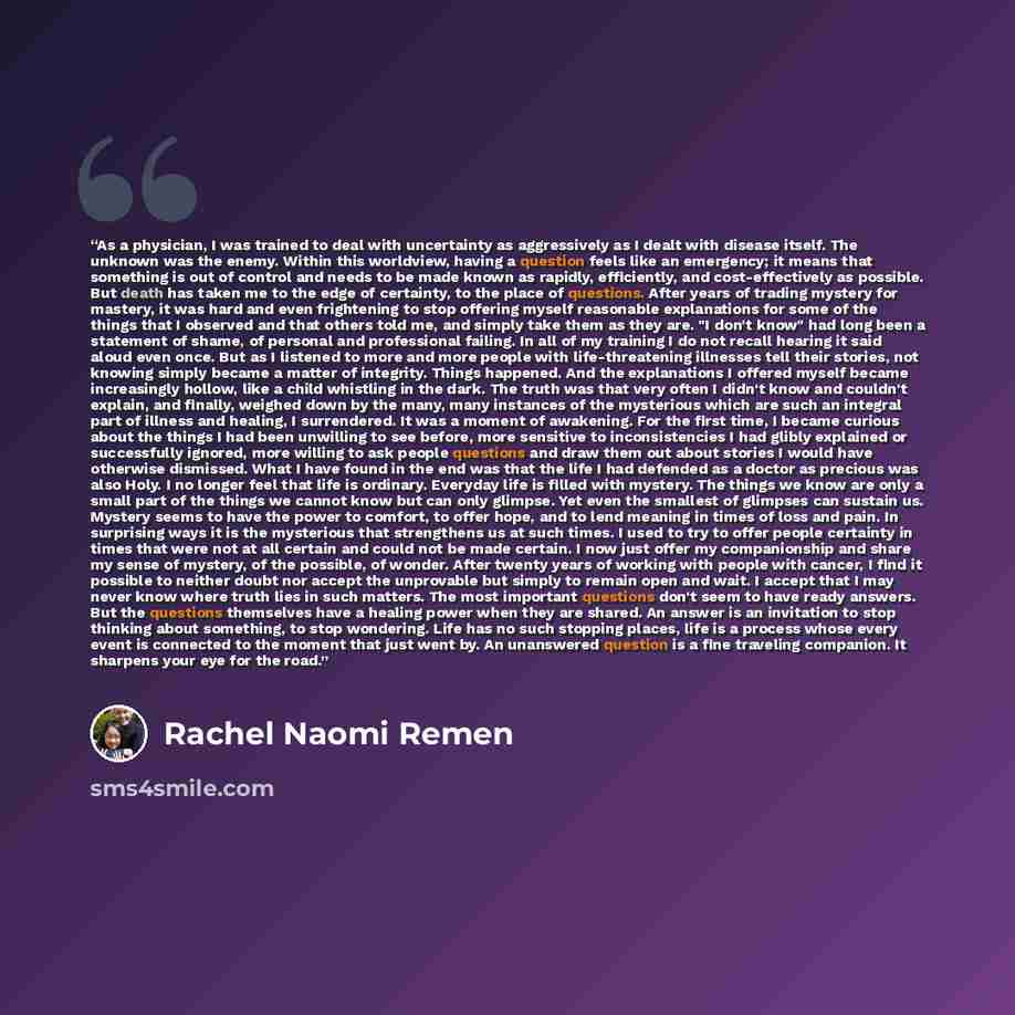 “As a physician, I was trained to deal with uncertainty as aggressively as I dealt with disease itself. The unknown was the enemy. Within this worldview, having a question feels like an emergency; it means that something is out of control and needs to be made known as rapidly, efficiently, and…” quote by Rachel Naomi Remen