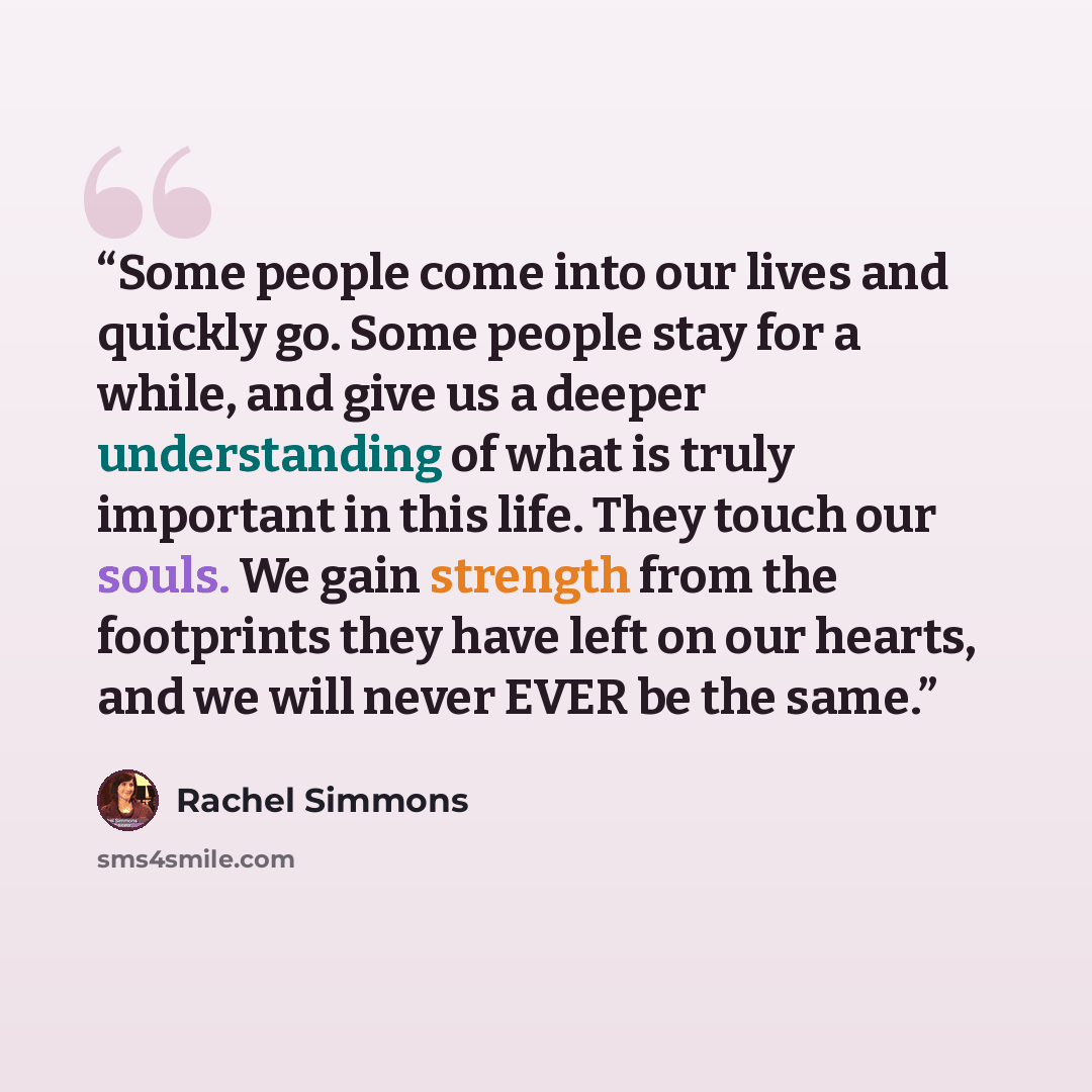 “Some people come into our lives and quickly go. Some people stay for a while, and give us a deeper understanding of what is truly important in this life. They touch our souls. We gain strength from the footprints they have left on our hearts, and we will never EVER be the same.” quote by Rachel Simmons