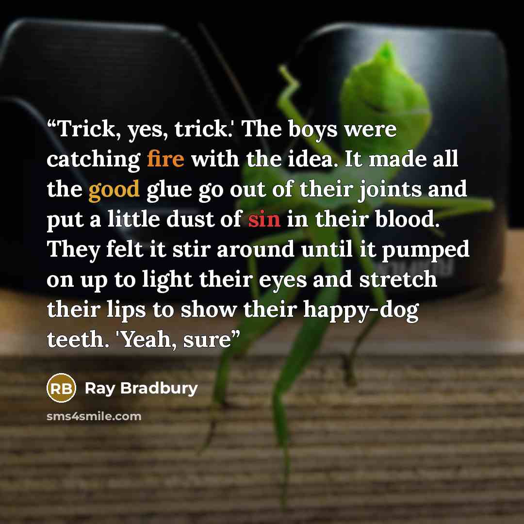 “Trick, yes, trick.' The boys were catching fire with the idea. It made all the good glue go out of their joints and put a little dust of sin in their blood. They felt it stir around until it pumped on up to light their eyes and stretch their lips to show their happy-dog teeth. 'Yeah, sure” quote by Ray Bradbury