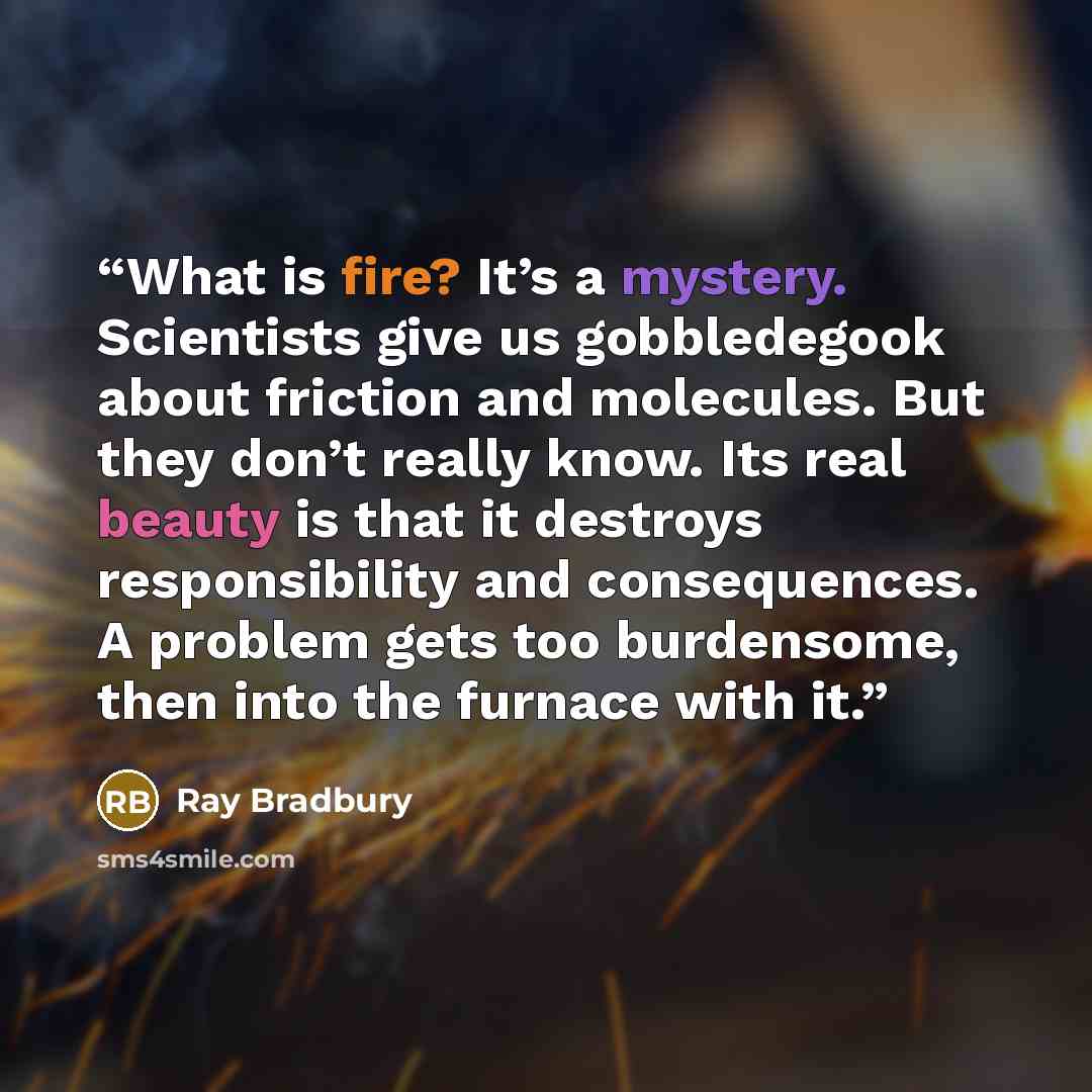 “What is fire? It’s a mystery. Scientists give us gobbledegook about friction and molecules. But they don’t really know. Its real beauty is that it destroys responsibility and consequences. A problem gets too burdensome, then into the furnace with it.” quote by Ray Bradbury