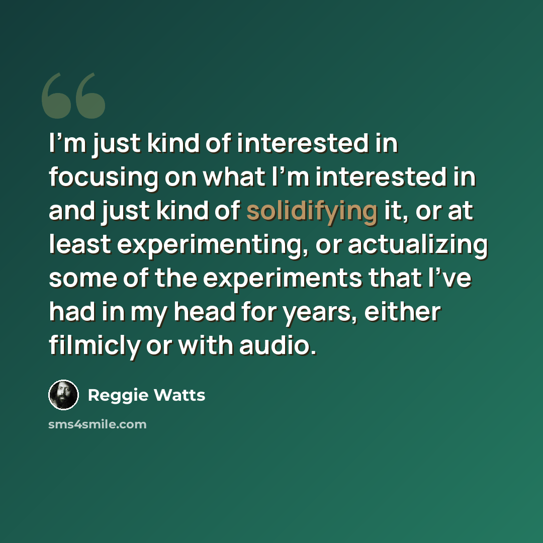 “I'm just kind of interested in focusing on what I'm interested in and just kind of solidifying it, or at least experimenting, or actualizing some of the experiments that I've had in my head for years, either filmicly or with audio.” quote by Reggie Watts