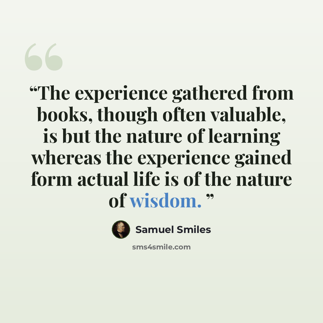 “The experience gathered from books, though often valuable, is but the nature of learning whereas the experience gained form actual life is of the nature of wisdom.” quote by Samuel Smiles