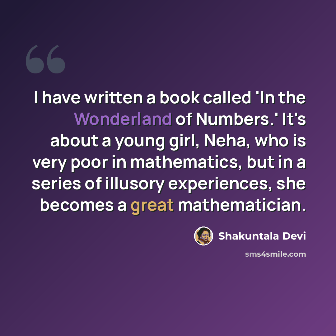 “I have written a book called 'In the Wonderland of Numbers.' It's about a young girl, Neha, who is very poor in mathematics, but in a series of illusory experiences, she becomes a great mathematician.” quote by Shakuntala Devi