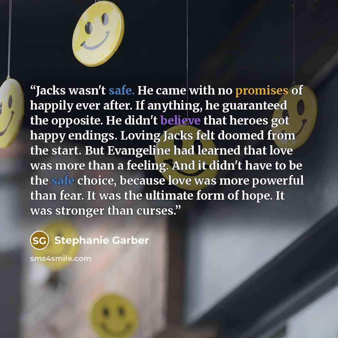 “Jacks wasn't safe. He came with no promises of happily ever after. If anything, he guaranteed the opposite. He didn't believe that heroes got happy endings. Loving Jacks felt doomed from the start. But Evangeline had learned that love was more than a feeling. And it didn't have to be the safe…” quote by Stephanie Garber