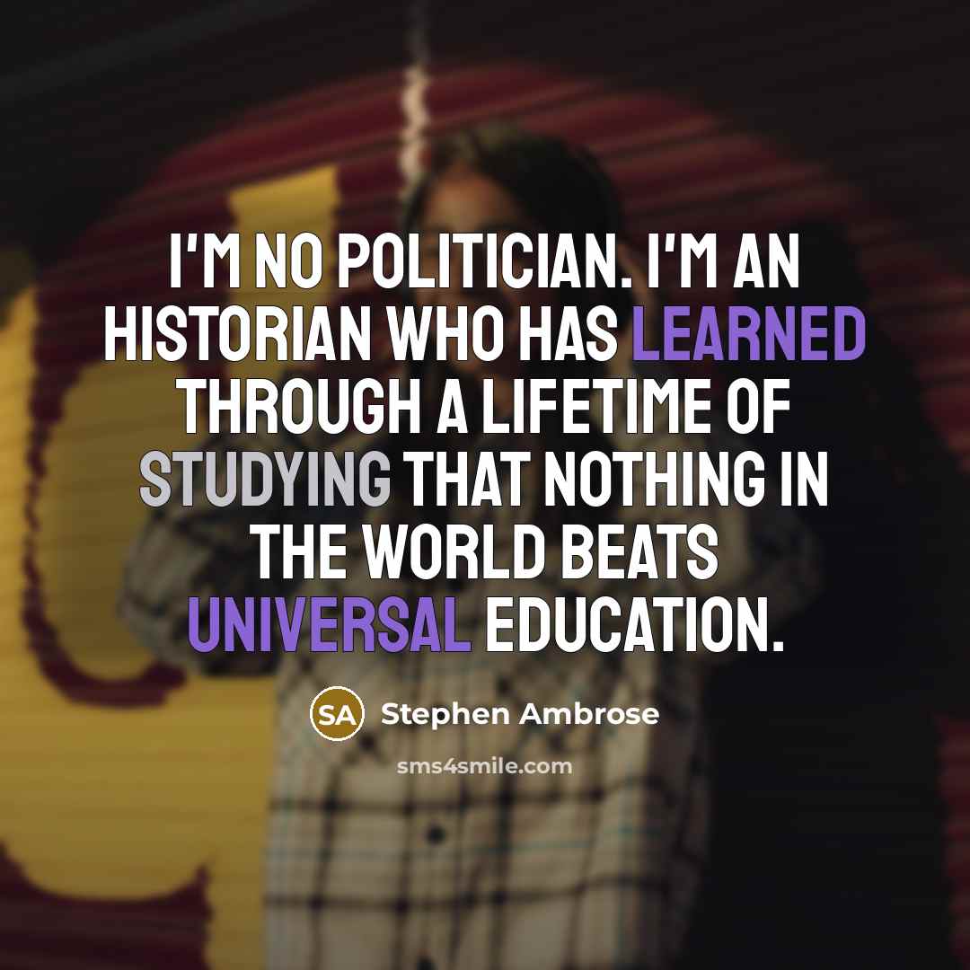 “I'm no politician. I'm an historian who has learned through a lifetime of studying that nothing in the world beats universal education.” quote by Stephen Ambrose