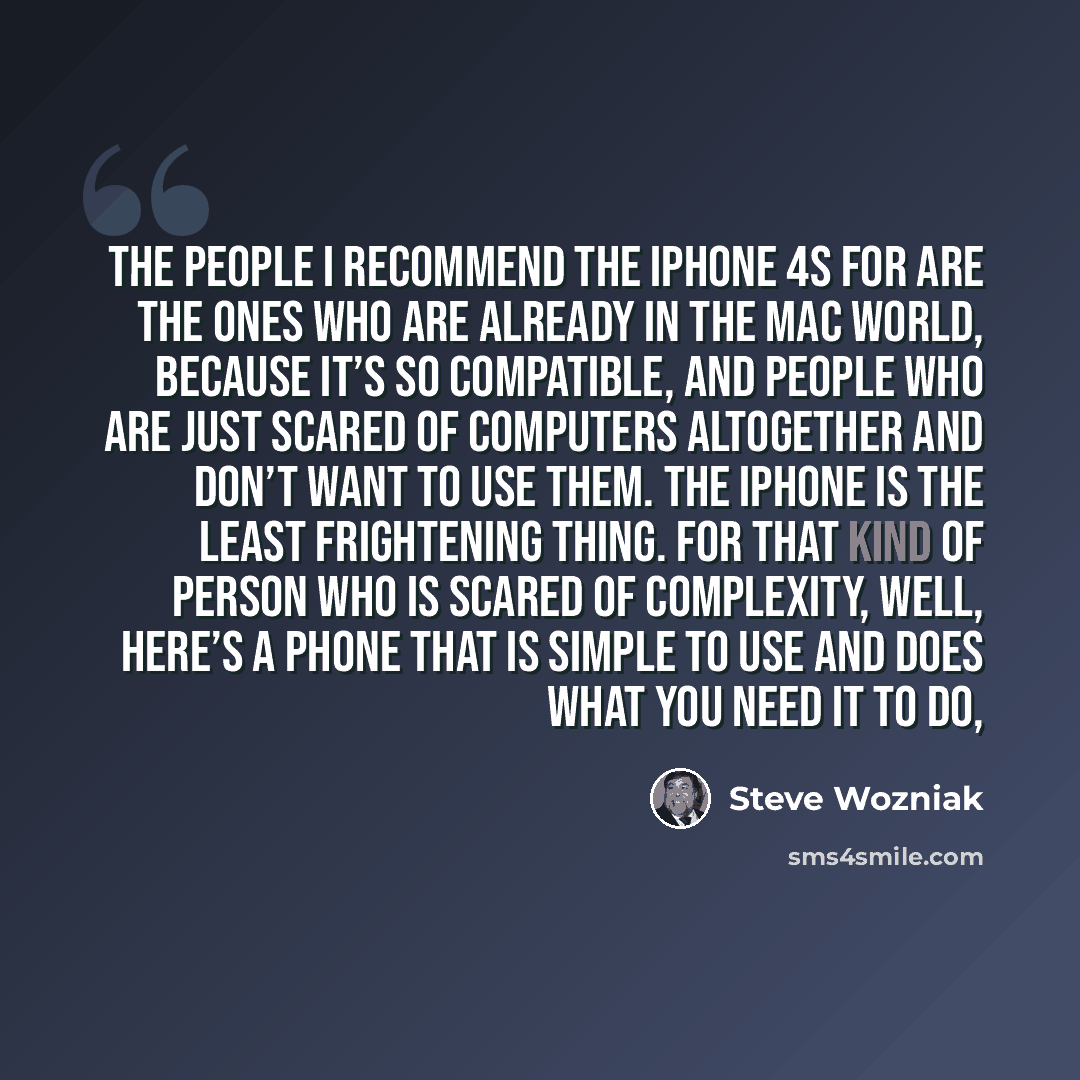 “The people I recommend the iPhone 4S for are the ones who are already in the Mac world, because it’s so compatible, and people who are just scared of computers altogether and don’t want to use them. The iPhone is the least frightening thing. For that kind of person who is scared of complexity…” quote by Steve Wozniak