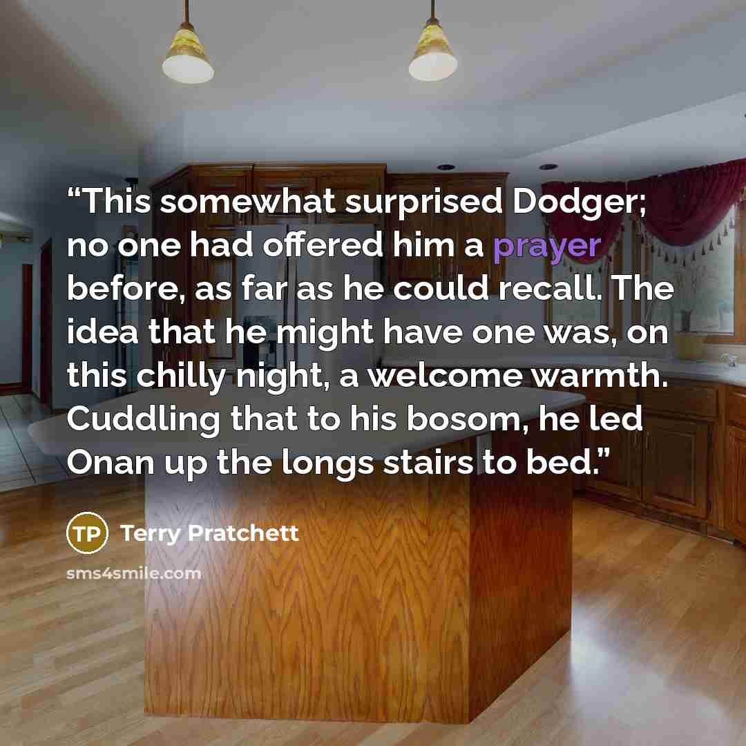 “This somewhat surprised Dodger; no one had offered him a prayer before, as far as he could recall. The idea that he might have one was, on this chilly night, a welcome warmth. Cuddling that to his bosom, he led Onan up the longs stairs to bed.” quote by Terry Pratchett