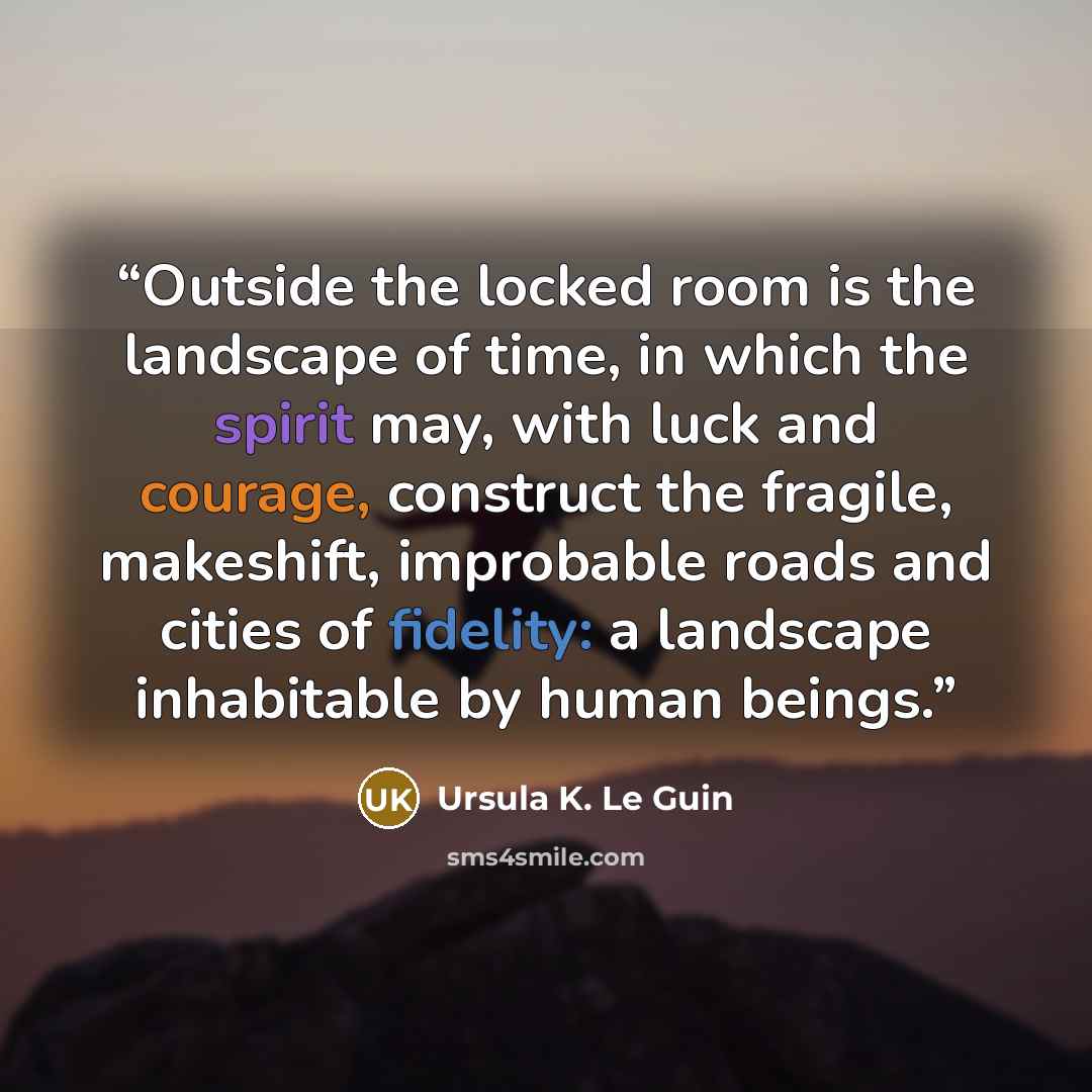 “Outside the locked room is the landscape of time, in which the spirit may, with luck and courage, construct the fragile, makeshift, improbable roads and cities of fidelity: a landscape inhabitable by human beings.” quote by Ursula K. Le Guin