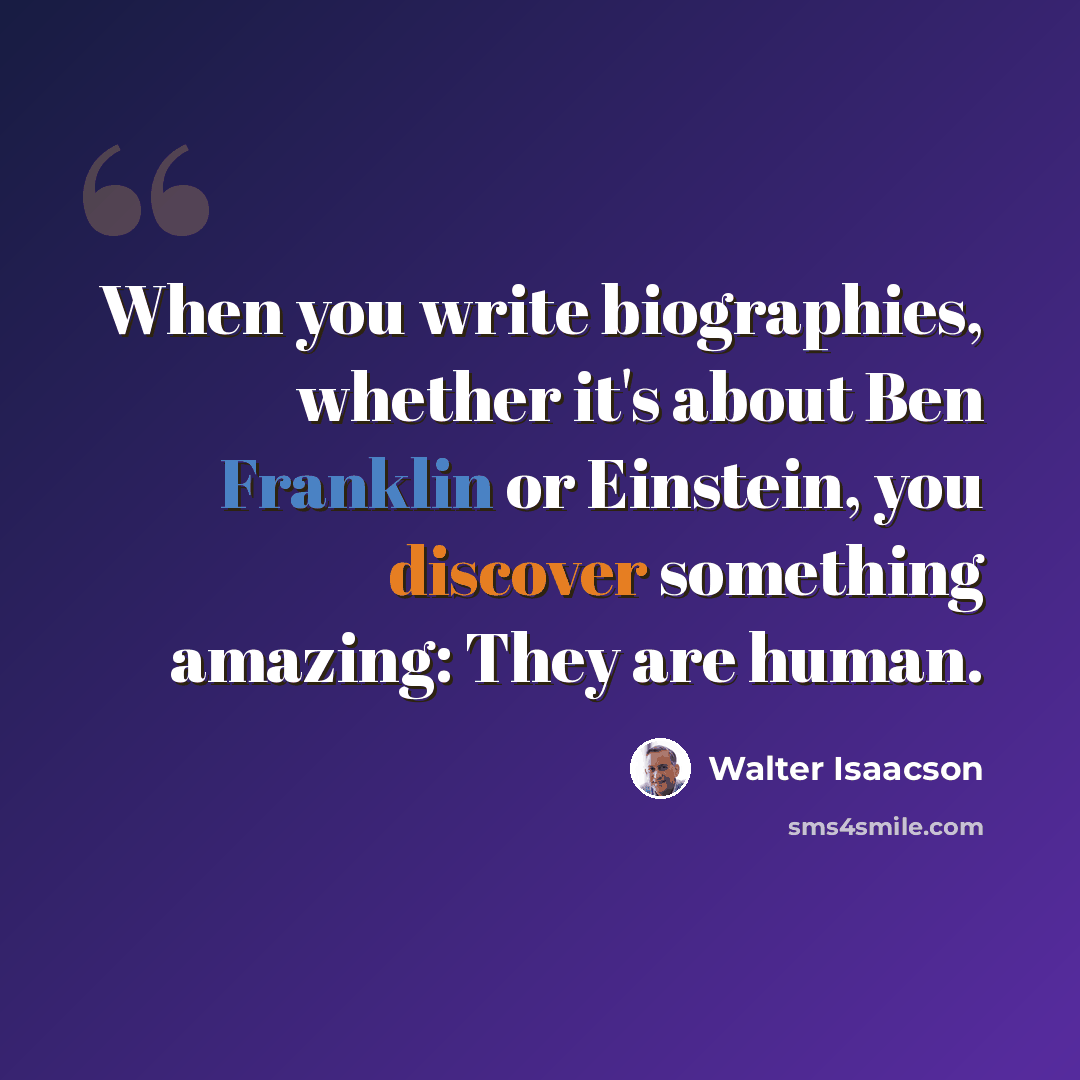 “When you write biographies, whether it's about Ben Franklin or Einstein, you discover something amazing: They are human.” quote by Walter Isaacson