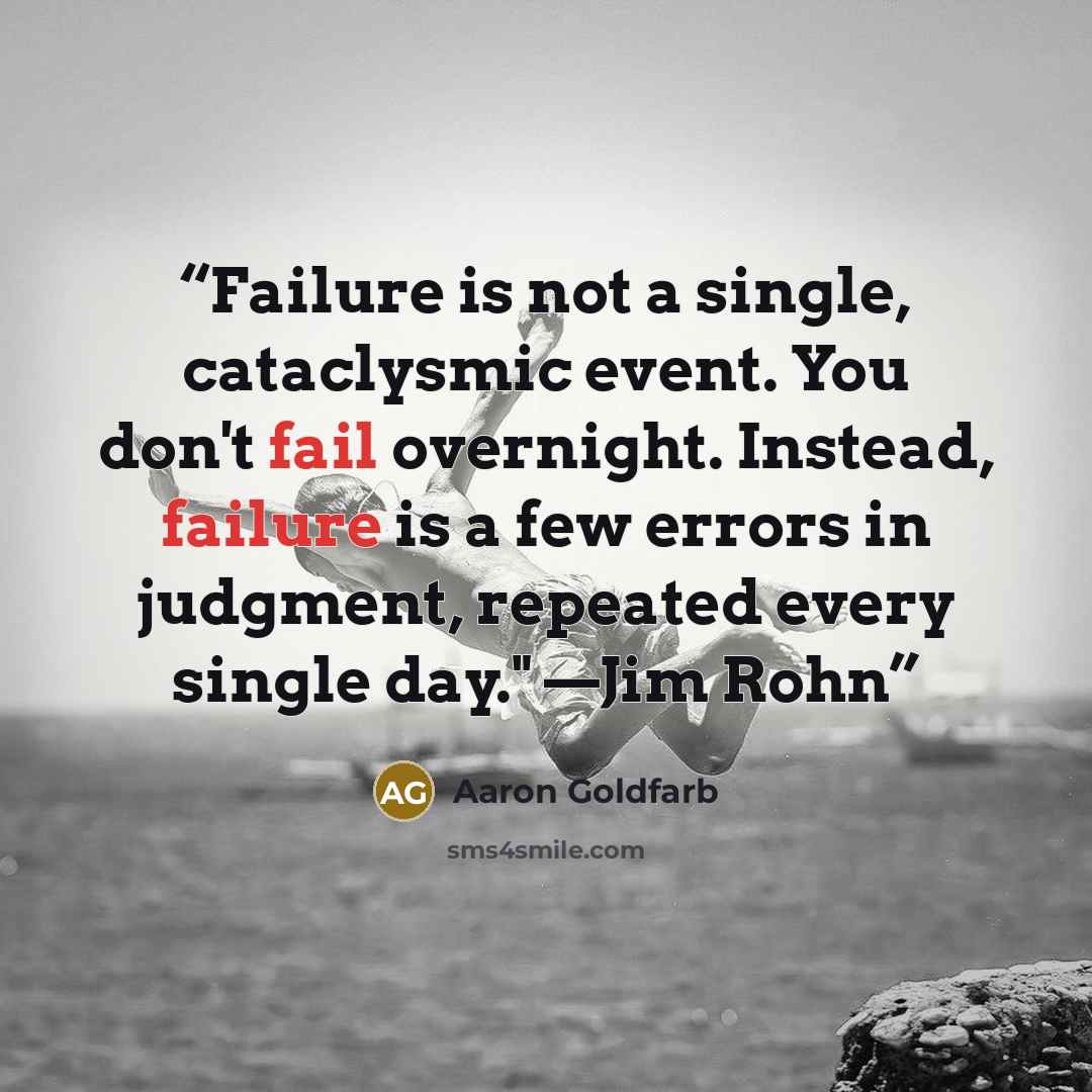 “Failure is not a single, cataclysmic event. You don't fail overnight. Instead, failure is a few errors in judgment, repeated every single day." —Jim Rohn” quote by Aaron Goldfarb