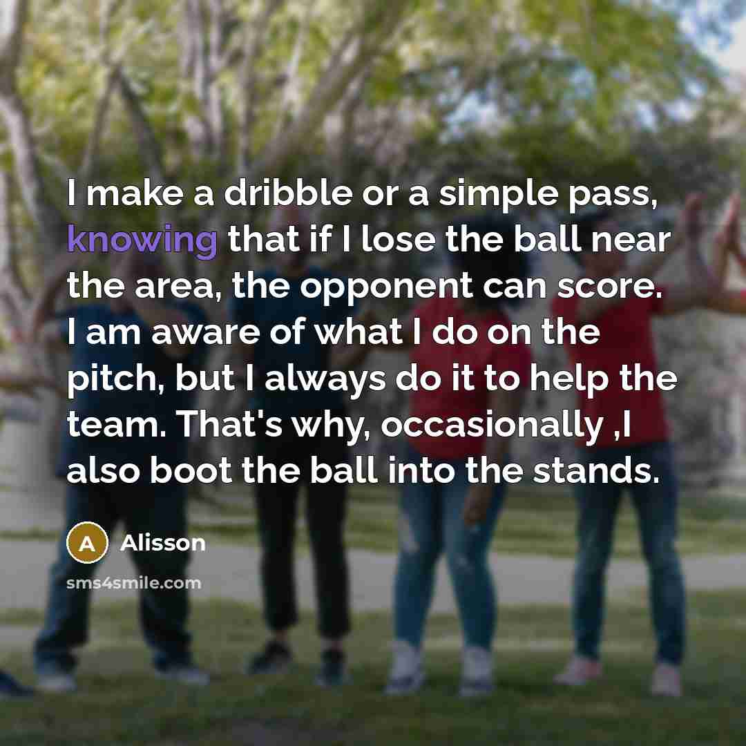 “I make a dribble or a simple pass, knowing that if I lose the ball near the area, the opponent can score. I am aware of what I do on the pitch, but I always do it to help the team. That's why, occasionally ,I also boot the ball into the stands.” quote by Alisson