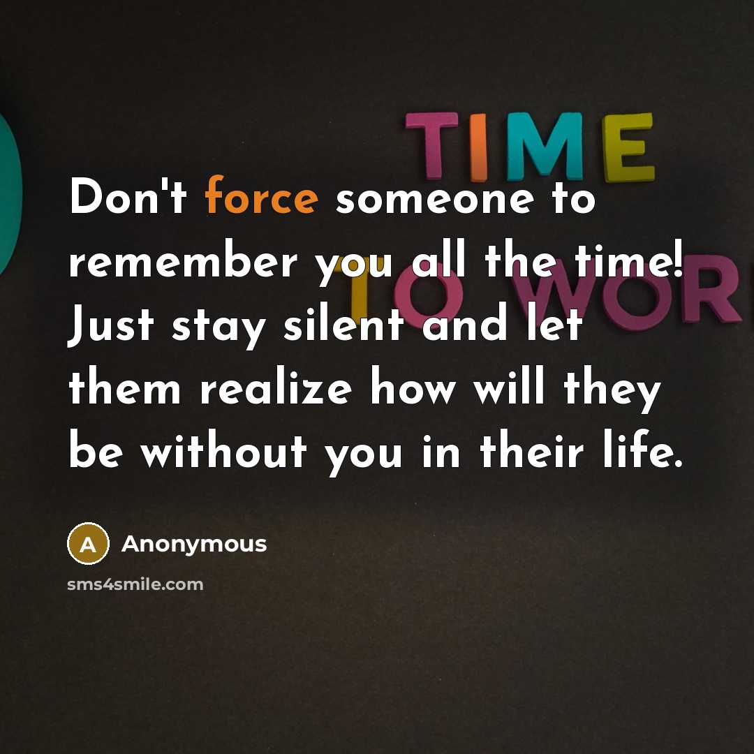 “Don't force someone to remember you all the time! Just stay silent and let them realize how will they be without you in their life.” quote by Anonymous