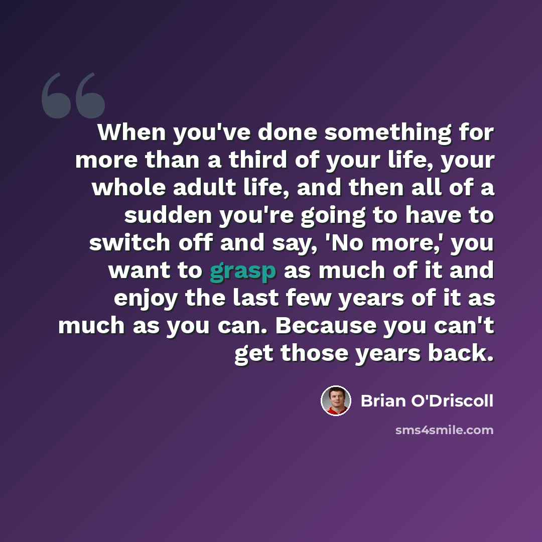 “When you've done something for more than a third of your life, your whole adult life, and then all of a sudden you're going to have to switch off and say, 'No more,' you want to grasp as much of it and enjoy the last few years of it as much as you can. Because you can't get those years back.” quote by Brian O'Driscoll