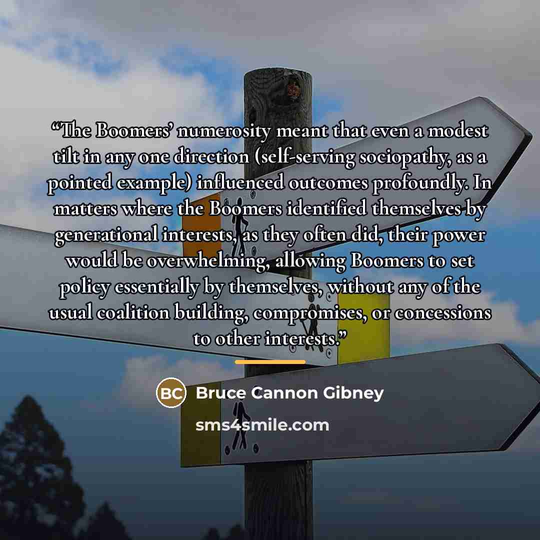 “The Boomers’ numerosity meant that even a modest tilt in any one direction (self-serving sociopathy, as a pointed example) influenced outcomes profoundly. In matters where the Boomers identified themselves by generational interests, as they often did, their power would be overwhelming, allowing…” quote by Bruce Cannon Gibney