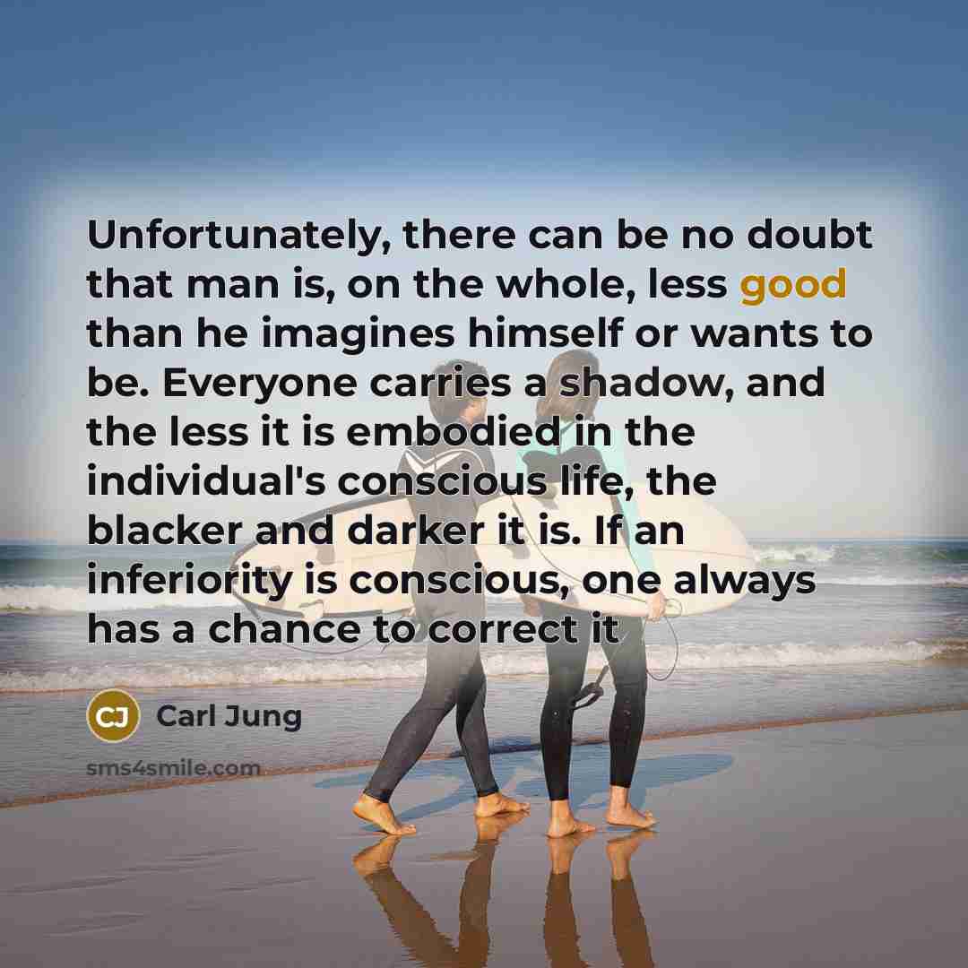 “Unfortunately, there can be no doubt that man is, on the whole, less good than he imagines himself or wants to be. Everyone carries a shadow, and the less it is embodied in the individual's conscious life, the blacker and darker it is. If an inferiority is conscious, one always has a chance to…” quote by Carl Jung