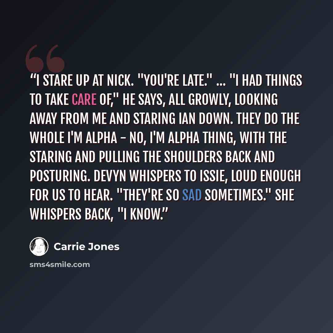 “I stare up at Nick. "You're late." … "I had things to take care of," he says, all growly, looking away from me and staring Ian down. They do the whole I'm alpha - No, I'm alpha thing, with the staring and pulling the shoulders back and posturing. Devyn whispers to Issie, loud enough for us to…” quote by carrie jones