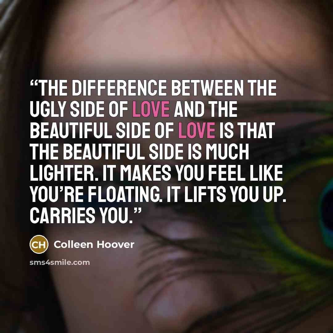 “The difference between the ugly side of love and the beautiful side of love is that the beautiful side is much lighter. It makes you feel like you’re floating. It lifts you up. Carries you.” quote by Colleen Hoover