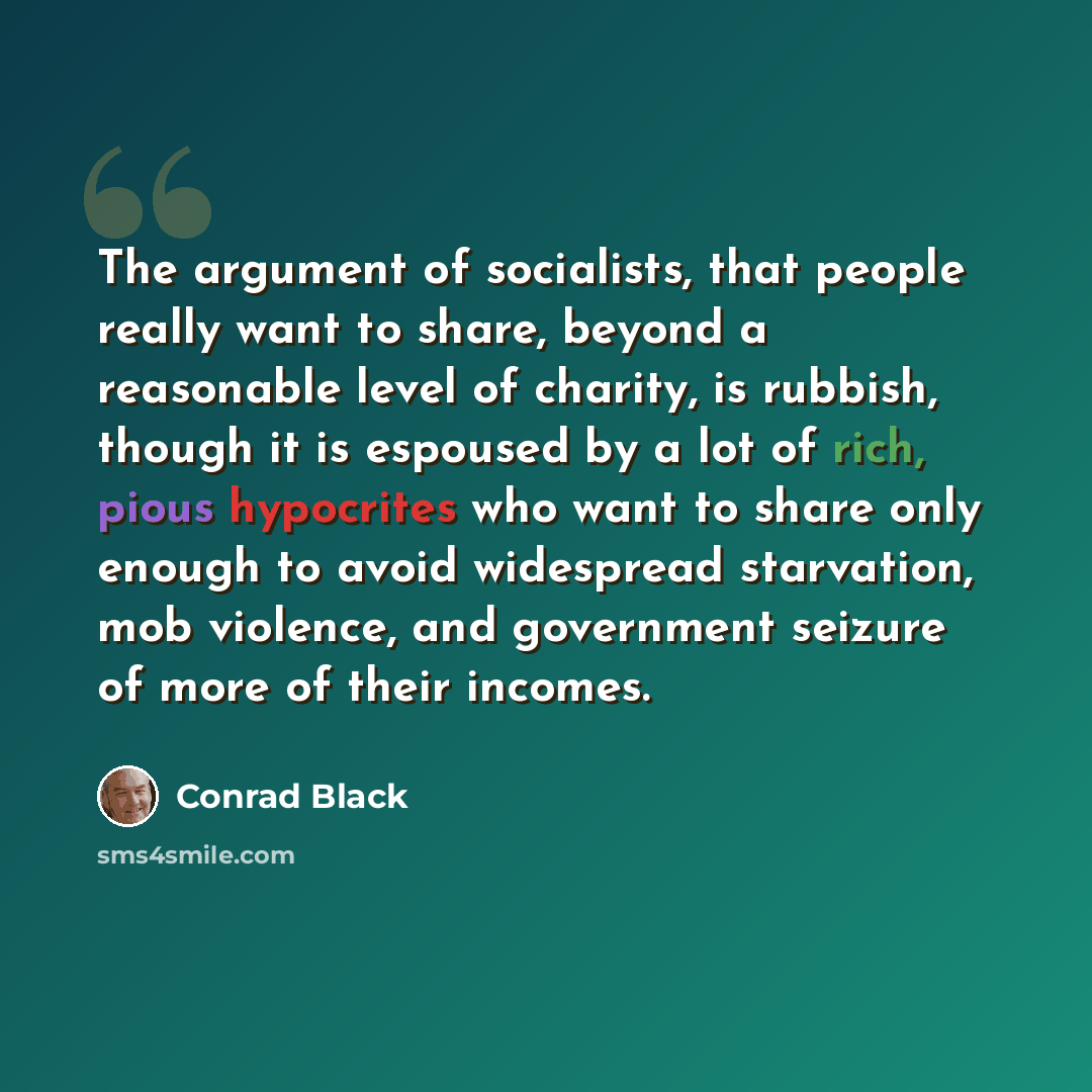 “The argument of socialists, that people really want to share, beyond a reasonable level of charity, is rubbish, though it is espoused by a lot of rich, pious hypocrites who want to share only enough to avoid widespread starvation, mob violence, and government seizure of more of their incomes.” quote by Conrad Black