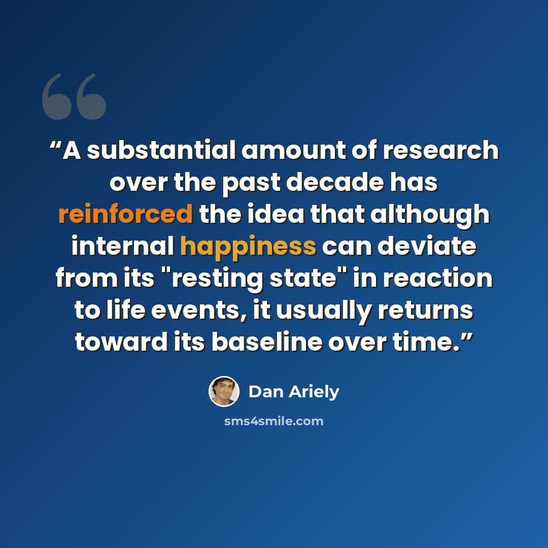 “A substantial amount of research over the past decade has reinforced the idea that although internal happiness can deviate from its "resting state" in reaction to life events, it usually returns toward its baseline over time.” quote by Dan Ariely