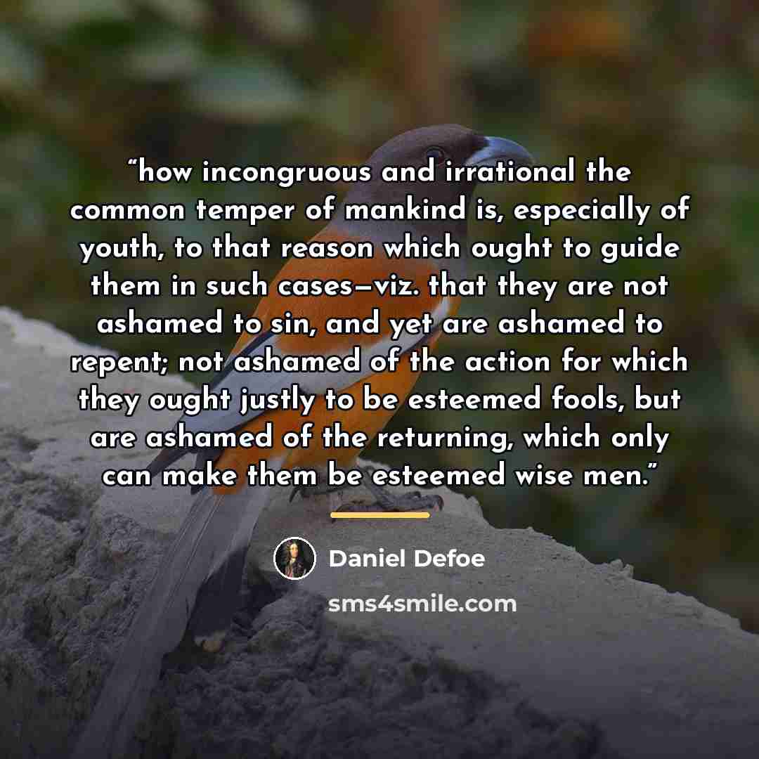 “how incongruous and irrational the common temper of mankind is, especially of youth, to that reason which ought to guide them in such cases—viz. that they are not ashamed to sin, and yet are ashamed to repent; not ashamed of the action for which they ought justly to be esteemed fools, but are…” quote by Daniel Defoe