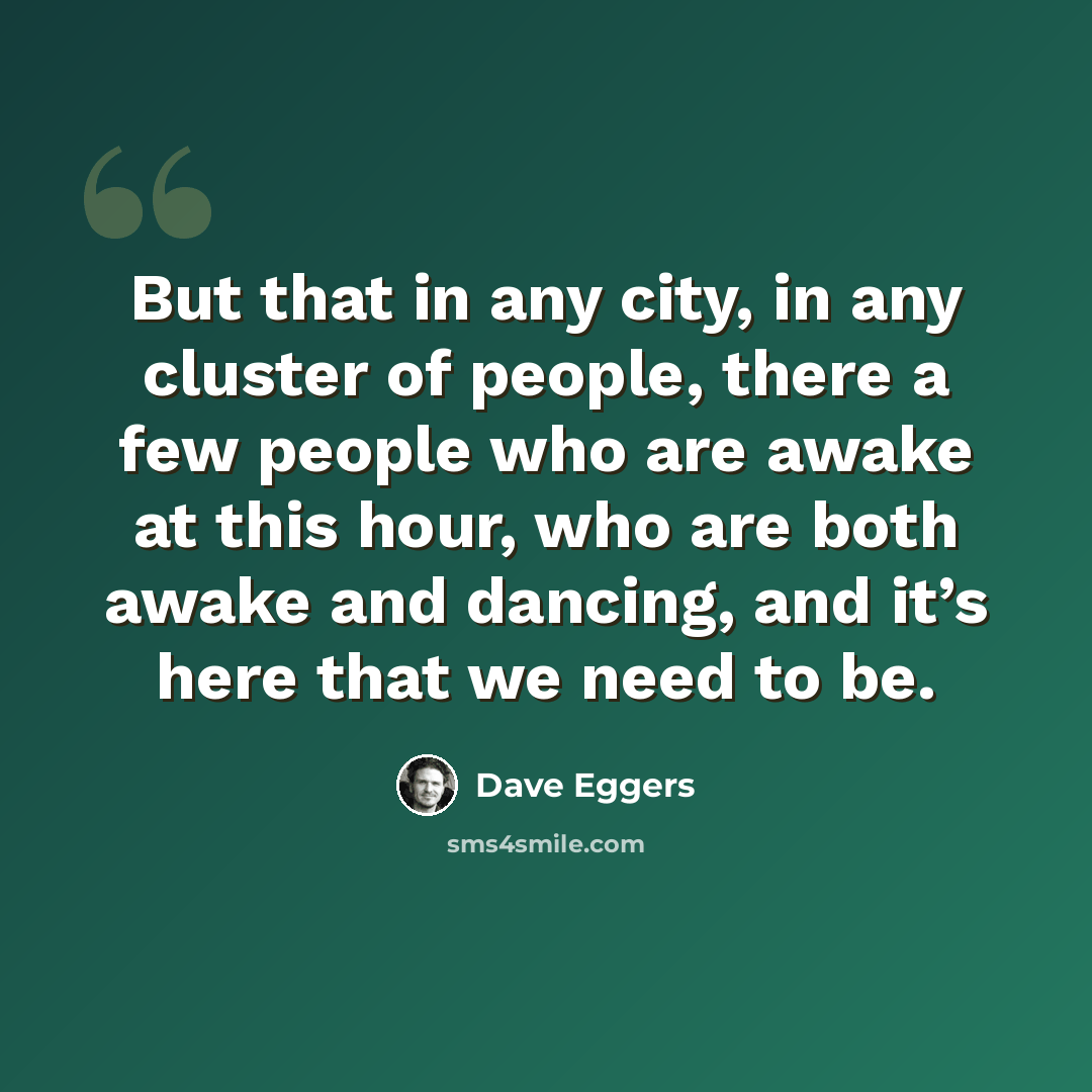 “But that in any city, in any cluster of people, there a few people who are awake at this hour, who are both awake and dancing, and it’s here that we need to be.” quote by Dave Eggers