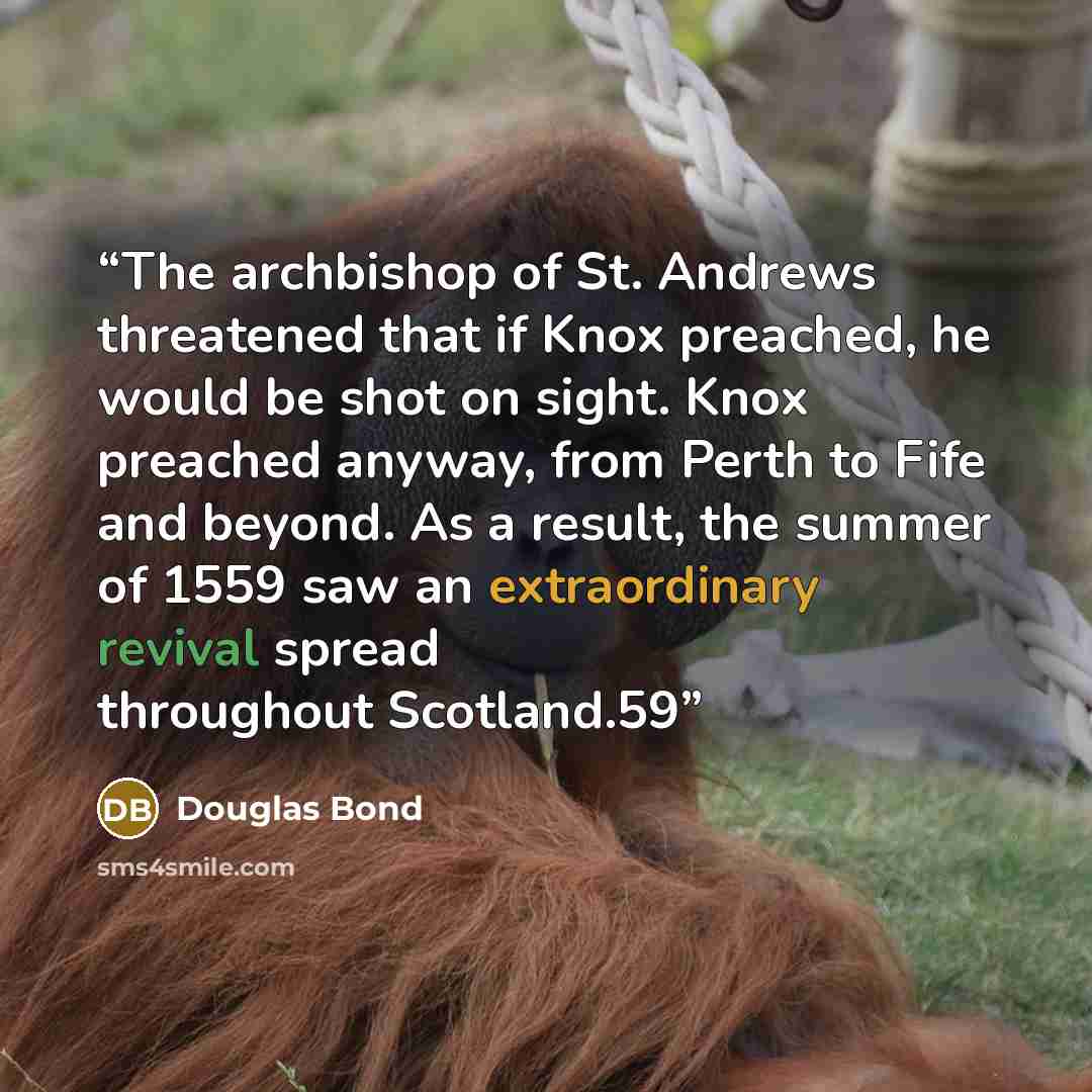 “The archbishop of St. Andrews threatened that if Knox preached, he would be shot on sight. Knox preached anyway, from Perth to Fife and beyond. As a result, the summer of 1559 saw an extraordinary revival spread throughout Scotland.59” quote by Douglas Bond