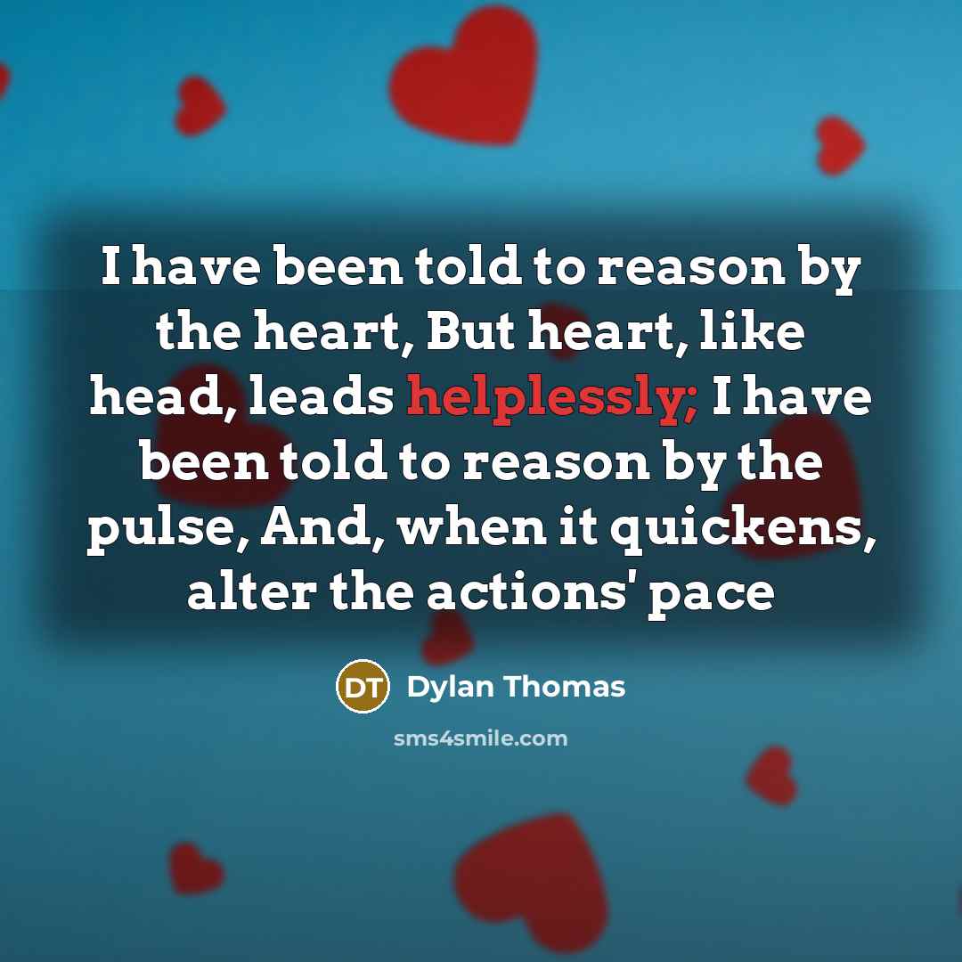 “I have been told to reason by the heart, But heart, like head, leads helplessly; I have been told to reason by the pulse, And, when it quickens, alter the actions' pace” quote by Dylan Thomas