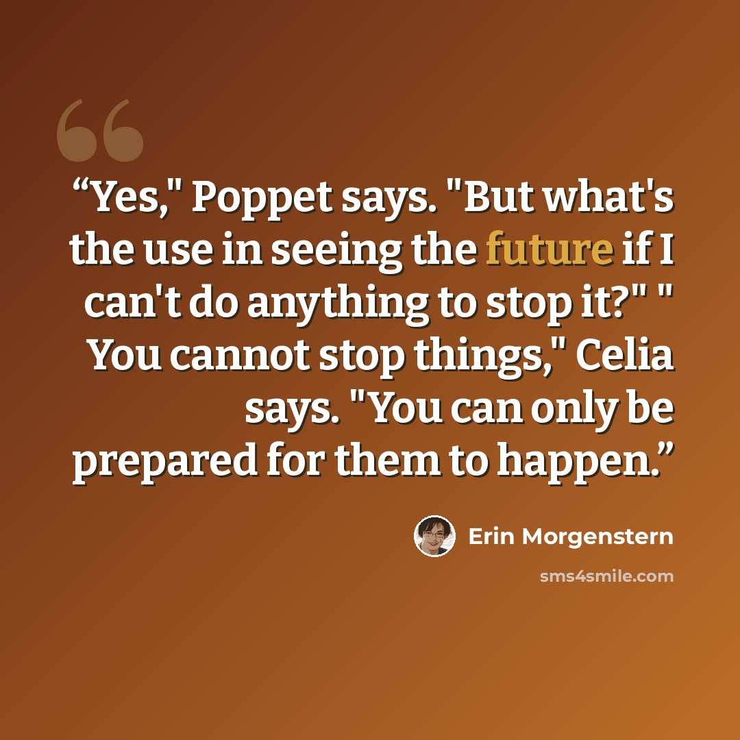 “Yes," Poppet says. "But what's the use in seeing the future if I can't do anything to stop it?" " You cannot stop things," Celia says. "You can only be prepared for them to happen.” quote by Erin Morgenstern