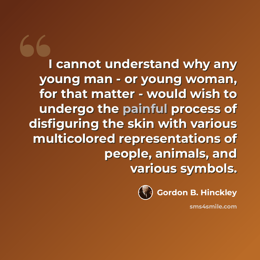 “I cannot understand why any young man - or young woman, for that matter - would wish to undergo the painful process of disfiguring the skin with various multicolored representations of people, animals, and various symbols.” quote by Gordon B. Hinckley